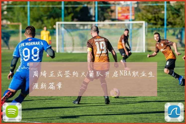 周琦正式签约火箭队开启NBA职业生涯新篇章