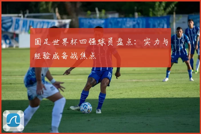 国足世界杯四强球员盘点：实力与经验成备战焦点