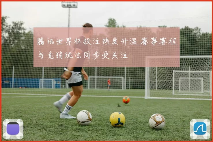 腾讯世界杯投注热度升温 赛事赛程与竞猜玩法同步受关注