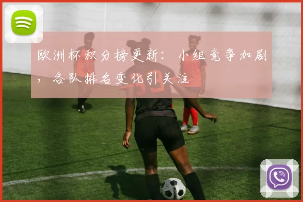 欧洲杯积分榜更新:小组竞争加剧,各队排名变化引关注