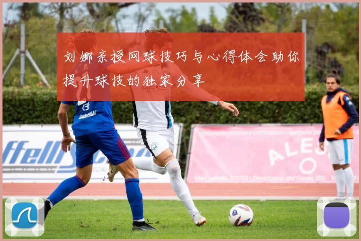 刘娜亲授网球技巧与心得体会助你提升球技的独家分享