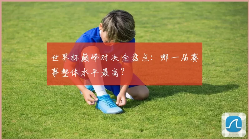 世界杯巅峰对决全盘点:哪一届赛事整体水平最高?