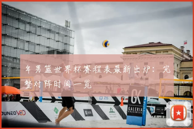 年男篮世界杯赛程表最新出炉：完整对阵时间一览