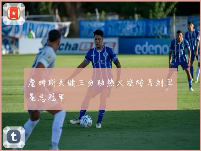 詹姆斯关键三分助热火逆转马刺卫冕总冠军