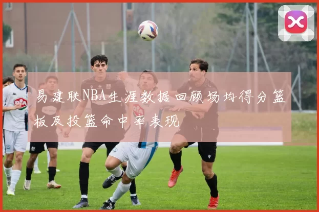 易建联NBA生涯数据回顾场均得分篮板及投篮命中率表现