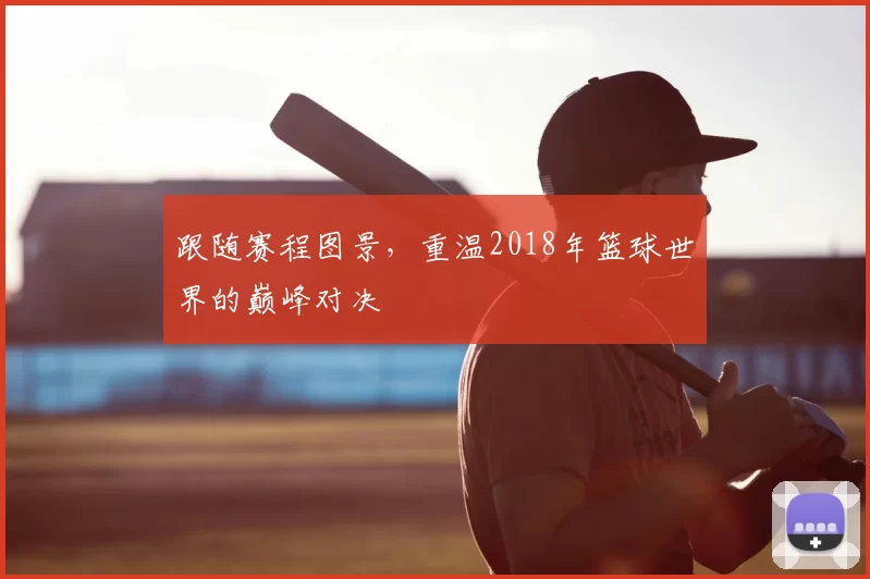 跟随赛程图景，重温2018年篮球世界的巅峰对决