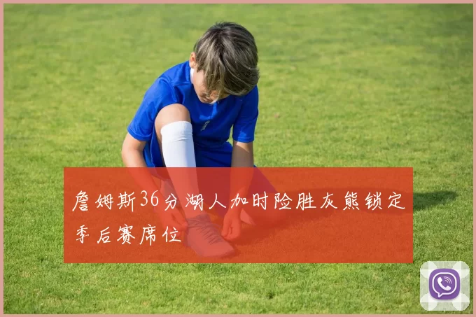 詹姆斯36分湖人加时险胜灰熊锁定季后赛席位