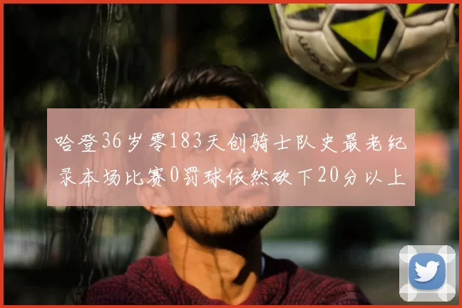 哈登36岁零183天创骑士队史最老纪录本场比赛0罚球依然砍下20分以上