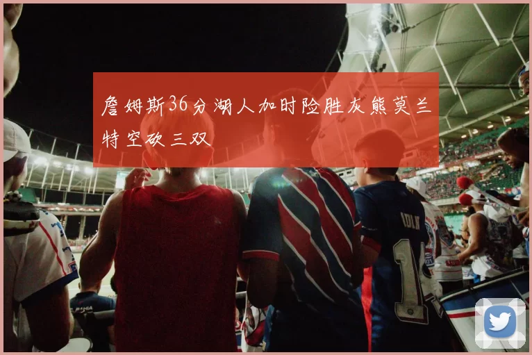 詹姆斯36分湖人加时险胜灰熊莫兰特空砍三双