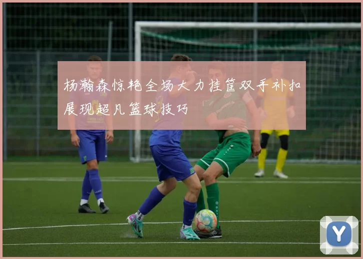 杨瀚森惊艳全场大力挂筐双手补扣展现超凡篮球技巧