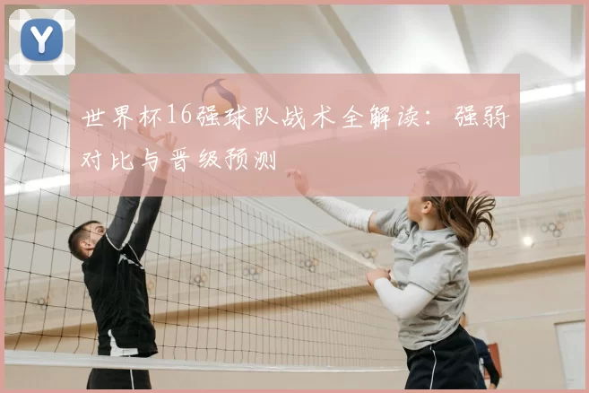 世界杯16强球队战术全解读:强弱对比与晋级预测