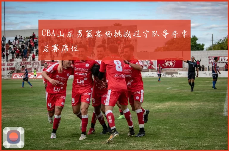 CBA山东男篮客场挑战辽宁队争夺季后赛席位