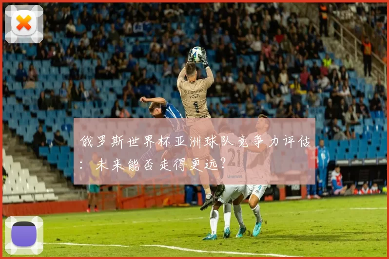 俄罗斯世界杯亚洲球队竞争力评估:未来能否走得更远?