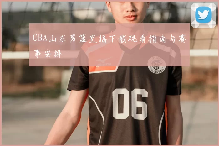CBA山东男篮直播下载观看指南与赛事安排