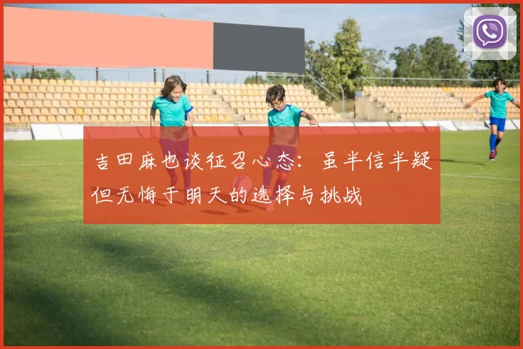 吉田麻也谈征召心态：虽半信半疑但无悔于明天的选择与挑战