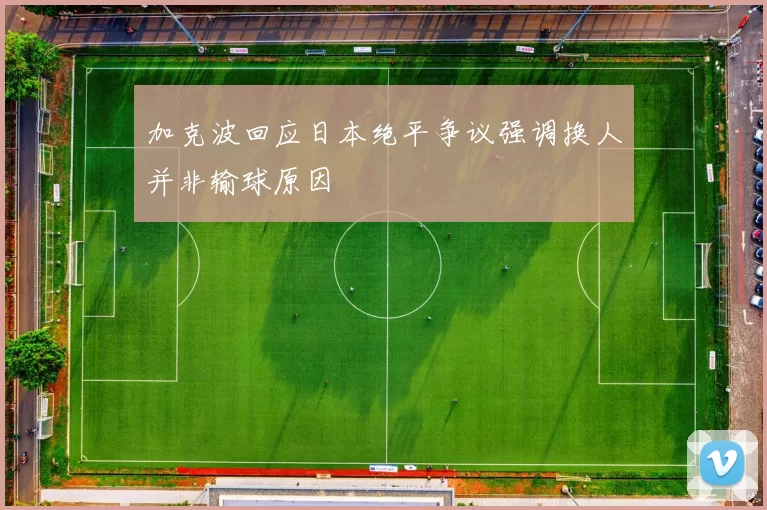 加克波回应日本绝平争议强调换人并非输球原因
