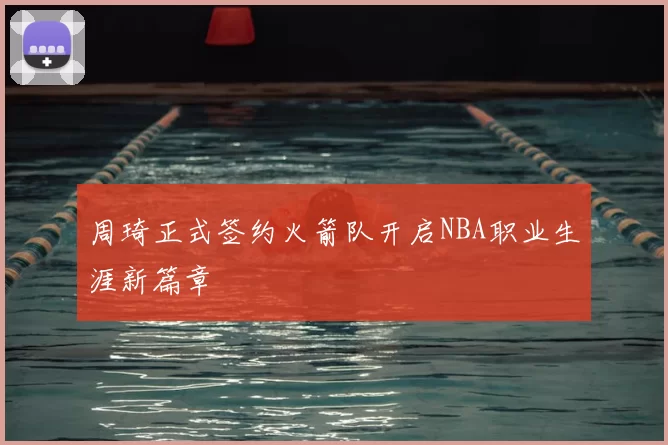 周琦正式签约火箭队开启NBA职业生涯新篇章