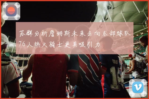 苏群分析詹姆斯未来去向东部球队76人热火骑士更具吸引力