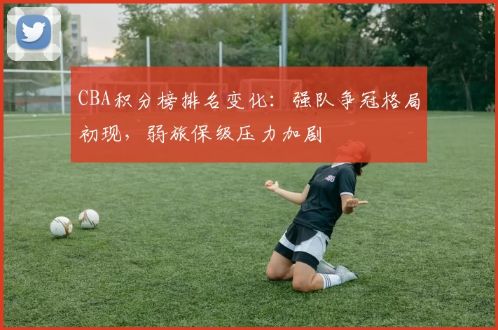 CBA积分榜排名变化:强队争冠格局初现,弱旅保级压力加剧