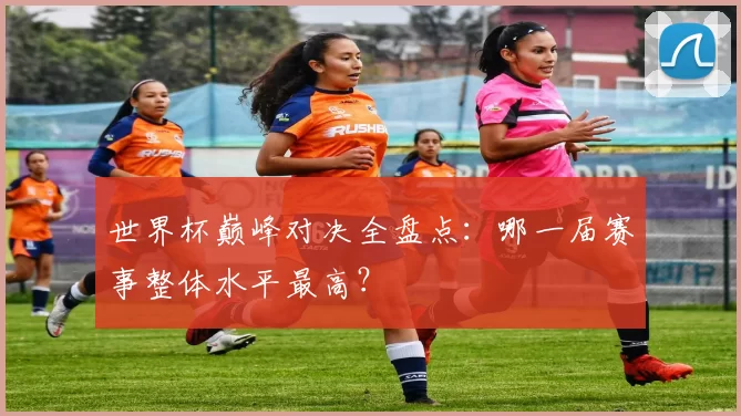 世界杯巅峰对决全盘点：哪一届赛事整体水平最高？