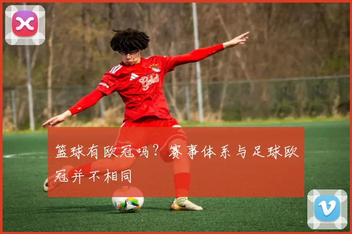 篮球有欧冠吗?赛事体系与足球欧冠并不相同