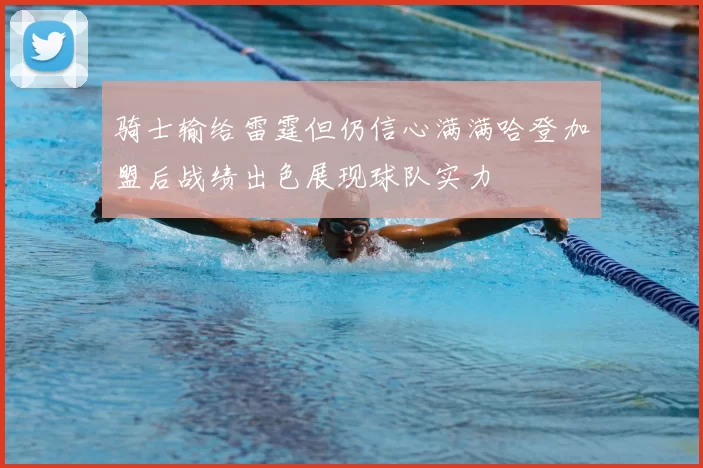 骑士输给雷霆但仍信心满满哈登加盟后战绩出色展现球队实力