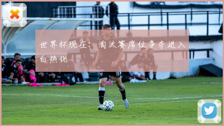 世界杯现在:淘汰赛席位争夺进入白热化