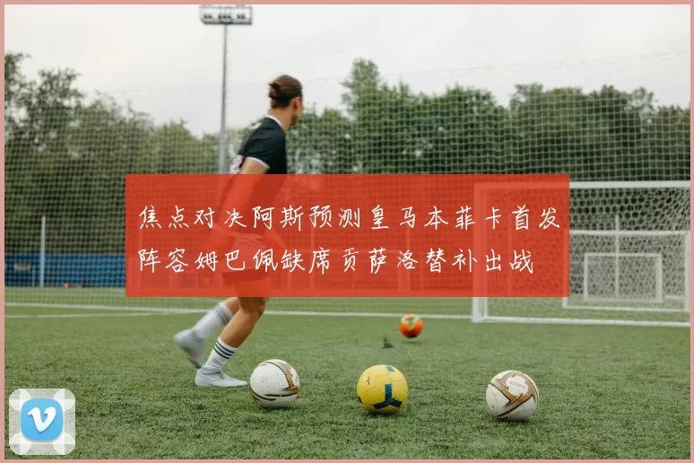 焦点对决阿斯预测皇马本菲卡首发阵容姆巴佩缺席贡萨洛替补出战