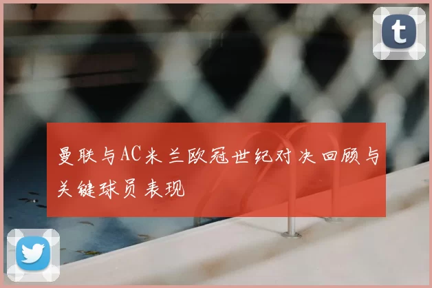 曼联与AC米兰欧冠世纪对决回顾与关键球员表现