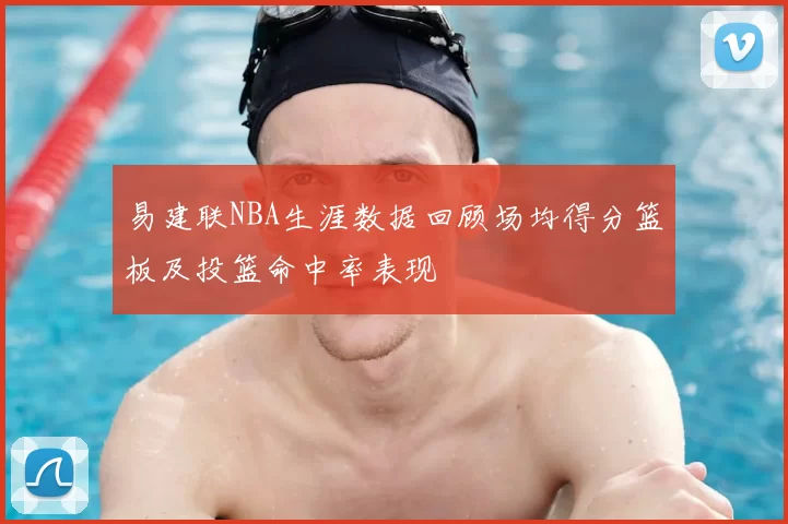 易建联NBA生涯数据回顾场均得分篮板及投篮命中率表现