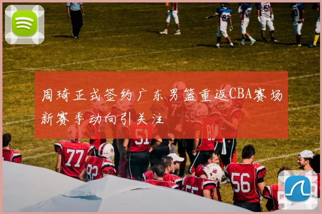 周琦正式签约广东男篮重返CBA赛场新赛季动向引关注