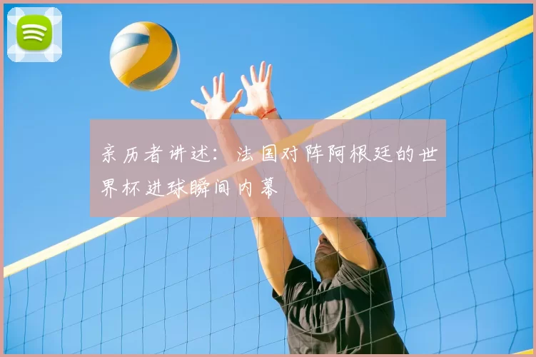 亲历者讲述:法国对阵阿根廷的世界杯进球瞬间内幕