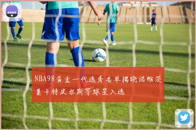 NBA98黄金一代选秀名单揭晓诺维茨基卡特皮尔斯等球星入选