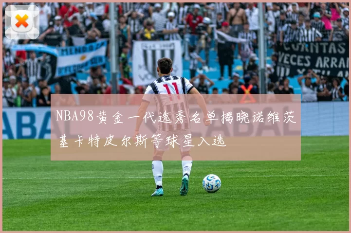 NBA98黄金一代选秀名单揭晓诺维茨基卡特皮尔斯等球星入选
