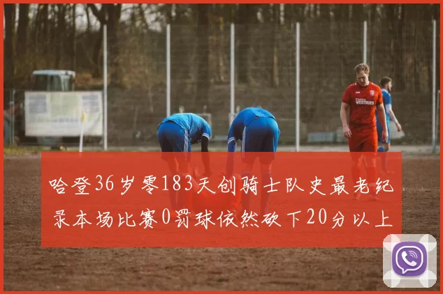 哈登36岁零183天创骑士队史最老纪录本场比赛0罚球依然砍下20分以上