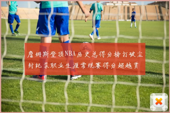詹姆斯登顶NBA历史总得分榜打破尘封纪录职业生涯常规赛得分超越贾巴尔