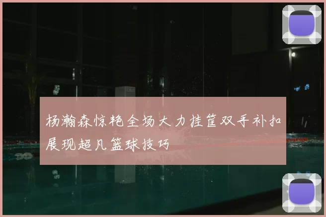 杨瀚森惊艳全场大力挂筐双手补扣展现超凡篮球技巧
