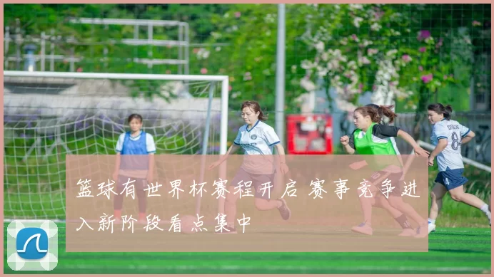 篮球有世界杯赛程开启 赛事竞争进入新阶段看点集中