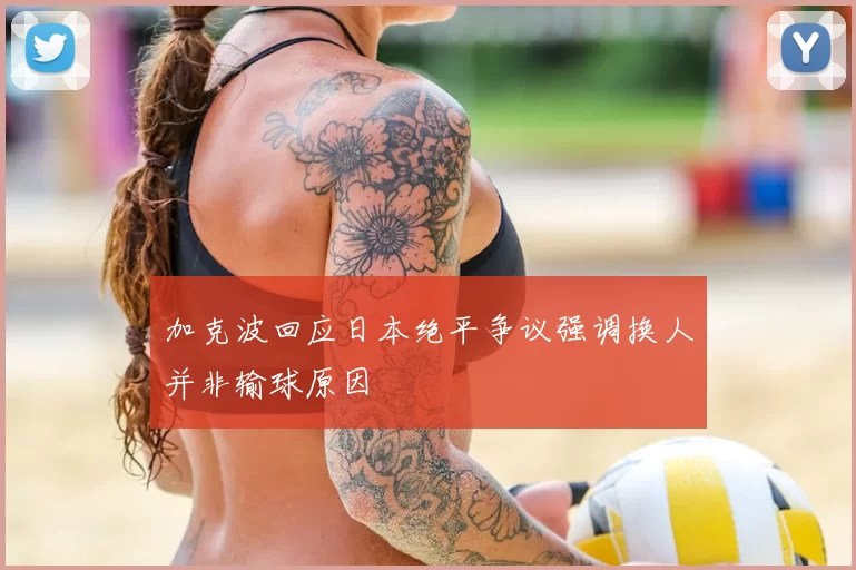 加克波回应日本绝平争议强调换人并非输球原因