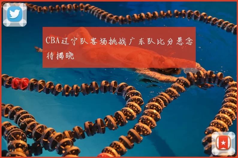 CBA辽宁队客场挑战广东队比分悬念待揭晓