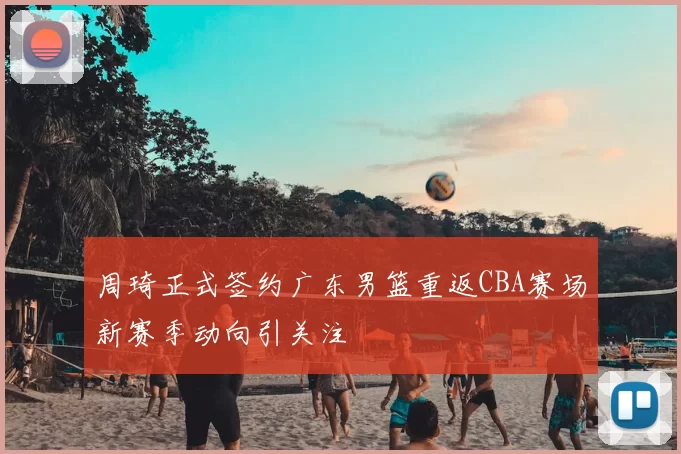 周琦正式签约广东男篮重返CBA赛场新赛季动向引关注