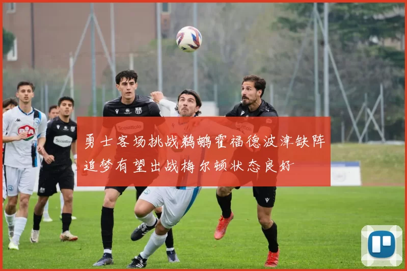 勇士客场挑战鹈鹕霍福德波津缺阵追梦有望出战梅尔顿状态良好