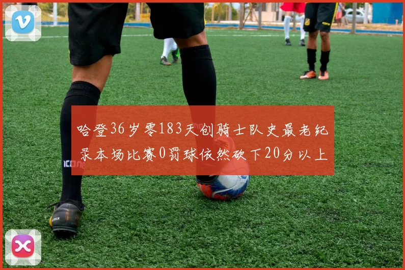 哈登36岁零183天创骑士队史最老纪录本场比赛0罚球依然砍下20分以上