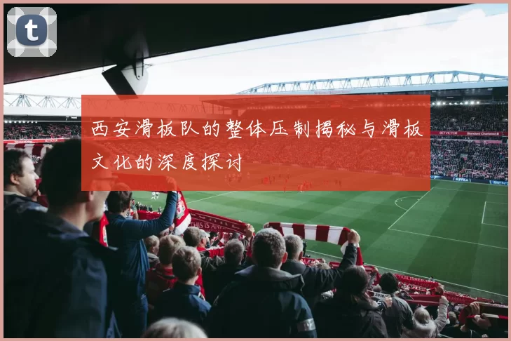 西安滑板队的整体压制揭秘与滑板文化的深度探讨
