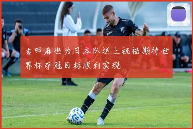 吉田麻也为日本队送上祝福期待世界杯夺冠目标顺利实现