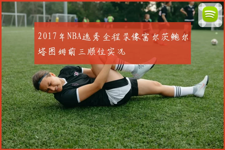 2017年NBA选秀全程录像富尔茨鲍尔塔图姆前三顺位实况