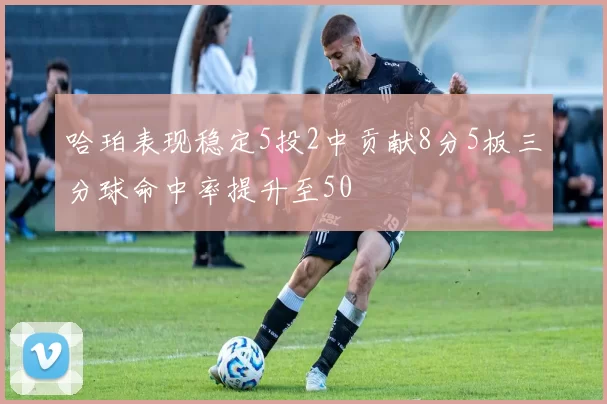 哈珀表现稳定5投2中贡献8分5板三分球命中率提升至50