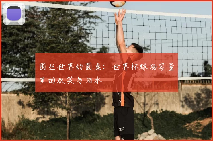 围坐世界的圆桌:世界杯球场容量里的欢笑与泪水