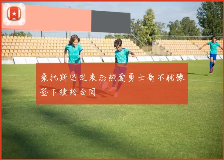 桑托斯坚定表态热爱勇士毫不犹豫签下续约合同