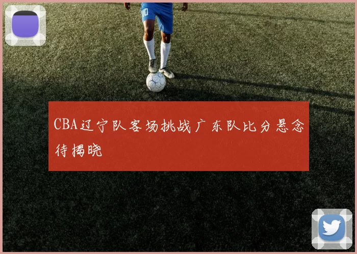 CBA辽宁队客场挑战广东队比分悬念待揭晓
